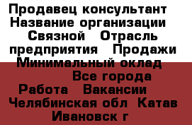 Продавец-консультант › Название организации ­ Связной › Отрасль предприятия ­ Продажи › Минимальный оклад ­ 30 000 - Все города Работа » Вакансии   . Челябинская обл.,Катав-Ивановск г.